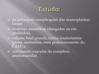  As principais complicações das mamoplastias
foram:
 cicatrizes inestéticas (alargadas ou em
quelóides),
 volume final grande, forma insatisfatória
(ptose, assimetria, mau posicionamento do
CAM) e
 sofrimento vascular do complexo
areolomamilar.
 