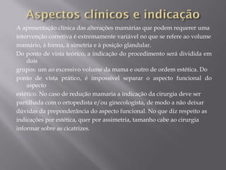 A apresentação clínica das alterações mamárias que podem requerer uma
intervenção corretiva é extremamente variável no que se refere ao volume
mamário, à forma, à simetria e à posição glandular.
Do ponto de vista teórico, a indicação do procedimento será dividida em
dois
grupos: um ao excessivo volume da mama e outro de ordem estética. Do
ponto de vista prático, é impossível separar o aspecto funcional do
aspecto
estético. No caso de redução mamaria a indicação da cirurgia deve ser
partilhada com o ortopedista e/ou ginecologista, de modo a não deixar
dúvidas da preponderância do aspecto funcional. No que diz respeito as
indicações por estética, quer por assimetria, tamanho cabe ao cirurgia
informar sobre as cicatrizes.
 