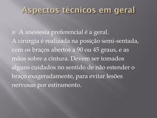  A anestesia preferencial é a geral.
A cirurgia é realizada na posição semi-sentada,
com os braços abertos a 90 ou 45 graus, e as
mãos sobre a cintura. Devem ser tomados
alguns cuidados no sentido de não estender o
braço exageradamente, para evitar lesões
nervosas por estiramento.
 