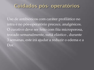 Uso de antibióticos com caráter profilático no
intra e no pós-operatório precoce, analgésicos.
O curativo deve ser feito com fita microporosa,
trocado semanalmente, sutiã elástico , durante
3 semanas, este irá ajudar a reduzir o edema e a
Dor.
 