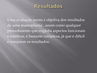 Uma avaliação isenta e objetiva dos resultados
de uma mamoplastia , assim como qualquer
procedimento que engloba aspectos funcionais
e estéticos, é bastante complexa, já que é difícil
e comparar os resultados.
 
