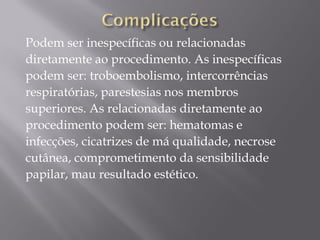 Podem ser inespecíficas ou relacionadas
diretamente ao procedimento. As inespecíficas
podem ser: troboembolismo, intercorrências
respiratórias, parestesias nos membros
superiores. As relacionadas diretamente ao
procedimento podem ser: hematomas e
infecções, cicatrizes de má qualidade, necrose
cutânea, comprometimento da sensibilidade
papilar, mau resultado estético.
 