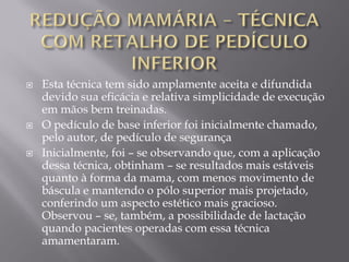  Esta técnica tem sido amplamente aceita e difundida
devido sua eficácia e relativa simplicidade de execução
em mãos bem treinadas.
 O pedículo de base inferior foi inicialmente chamado,
pelo autor, de pedículo de segurança
 Inicialmente, foi – se observando que, com a aplicação
dessa técnica, obtinham – se resultados mais estáveis
quanto à forma da mama, com menos movimento de
báscula e mantendo o pólo superior mais projetado,
conferindo um aspecto estético mais gracioso.
Observou – se, também, a possibilidade de lactação
quando pacientes operadas com essa técnica
amamentaram.
 