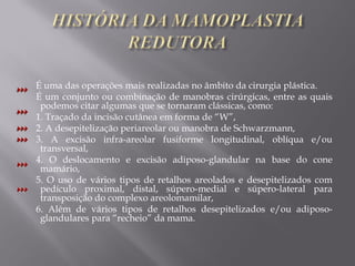 É uma das operações mais realizadas no âmbito da cirurgia plástica.
É um conjunto ou combinação de manobras cirúrgicas, entre as quais
podemos citar algumas que se tornaram clássicas, como:
1. Traçado da incisão cutânea em forma de “W”,
2. A desepitelização periareolar ou manobra de Schwarzmann,
3. A excisão infra-areolar fusiforme longitudinal, oblíqua e/ou
transversal,
4. O deslocamento e excisão adiposo-glandular na base do cone
mamário,
5. O uso de vários tipos de retalhos areolados e desepitelizados com
pedículo proximal, distal, súpero-medial e súpero-lateral para
transposição do complexo areolomamilar,
6. Além de vários tipos de retalhos desepitelizados e/ou adiposo-
glandulares para “recheio” da mama.
 