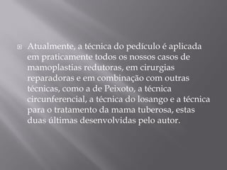  Atualmente, a técnica do pedículo é aplicada
em praticamente todos os nossos casos de
mamoplastias redutoras, em cirurgias
reparadoras e em combinação com outras
técnicas, como a de Peixoto, a técnica
circunferencial, a técnica do losango e a técnica
para o tratamento da mama tuberosa, estas
duas últimas desenvolvidas pelo autor.
 
