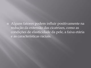  Alguns fatores podem influir positivamente na
redução da extensão das cicatrizes, como as
condições de elasticidade da pele, a faixa etária
e as características raciais.
 