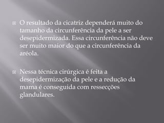  O resultado da cicatriz dependerá muito do
tamanho da circunferência da pele a ser
desepidermizada. Essa circunferência não deve
ser muito maior do que a circunferência da
aréola.
 Nessa técnica cirúrgica é feita a
desepidermização da pele e a redução da
mama é conseguida com ressecções
glandulares.
 