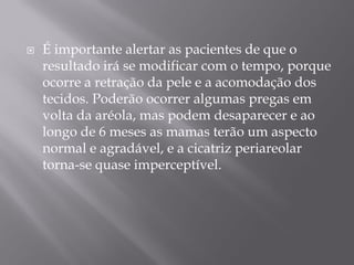  É importante alertar as pacientes de que o
resultado irá se modificar com o tempo, porque
ocorre a retração da pele e a acomodação dos
tecidos. Poderão ocorrer algumas pregas em
volta da aréola, mas podem desaparecer e ao
longo de 6 meses as mamas terão um aspecto
normal e agradável, e a cicatriz periareolar
torna-se quase imperceptível.
 