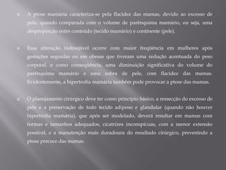  A ptose mamária caracteriza-se pela flacidez das mamas, devido ao excesso de
pele, quando comparada com o volume de parênquima mamário, ou seja, uma
desproporção entre conteúdo (tecido mamário) e continente (pele).
 Essa alteração indesejável ocorre com maior freqüência em mulheres após
gestações seguidas ou em obesas que tiveram uma redução acentuada do peso
corporal, e como conseqüência, uma diminuição significativa do volume do
parênquima mamário e uma sobra de pele, com flacidez das mamas.
Evidentemente, a hipertrofia mamária também pode provocar a ptose das mamas.
 O planejamento cirúrgico deve ter como princípio básico, a ressecção do excesso de
pele e a preservação de todo tecido adiposo e glandular (quando não houver
hipertrofia mamária), que após ser modelado, deverá resultar em mamas com
formas e tamanhos adequados, cicatrizes inconspícuas, com a menor extensão
possível, e a manutenção mais duradoura do resultado cirúrgico, prevenindo a
ptose precoce das mamas.
 