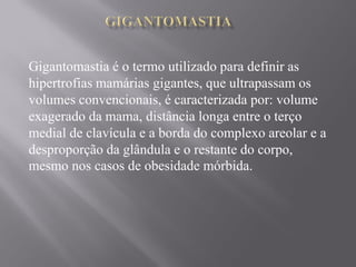 Gigantomastia é o termo utilizado para definir as
hipertrofias mamárias gigantes, que ultrapassam os
volumes convencionais, é caracterizada por: volume
exagerado da mama, distância longa entre o terço
medial de clavícula e a borda do complexo areolar e a
desproporção da glândula e o restante do corpo,
mesmo nos casos de obesidade mórbida.
 