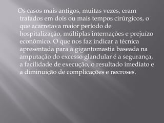 Os casos mais antigos, muitas vezes, eram
tratados em dois ou mais tempos cirúrgicos, o
que acarretava maior período de
hospitalização, múltiplas internações e prejuízo
econômico. O que nos faz indicar a técnica
apresentada para a gigantomastia baseada na
amputação do excesso glandular é a segurança,
a facilidade de execução, o resultado imediato e
a diminuição de complicações e necroses.
 