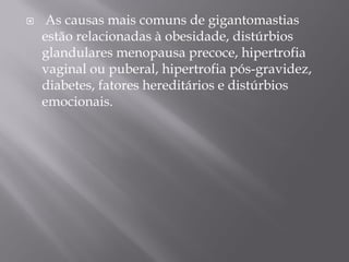 As causas mais comuns de gigantomastias
estão relacionadas à obesidade, distúrbios
glandulares menopausa precoce, hipertrofia
vaginal ou puberal, hipertrofia pós-gravidez,
diabetes, fatores hereditários e distúrbios
emocionais.
 