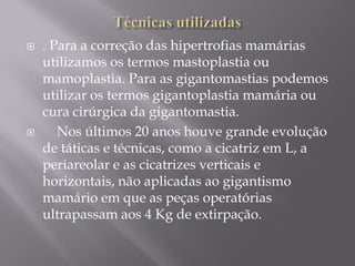  . Para a correção das hipertrofias mamárias
utilizamos os termos mastoplastia ou
mamoplastia. Para as gigantomastias podemos
utilizar os termos gigantoplastia mamária ou
cura cirúrgica da gigantomastia.
 Nos últimos 20 anos houve grande evolução
de táticas e técnicas, como a cicatriz em L, a
periareolar e as cicatrizes verticais e
horizontais, não aplicadas ao gigantismo
mamário em que as peças operatórias
ultrapassam aos 4 Kg de extirpação.
 