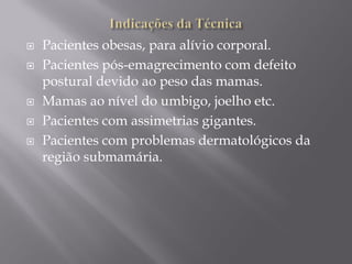  Pacientes obesas, para alívio corporal.
 Pacientes pós-emagrecimento com defeito
postural devido ao peso das mamas.
 Mamas ao nível do umbigo, joelho etc.
 Pacientes com assimetrias gigantes.
 Pacientes com problemas dermatológicos da
região submamária.
 