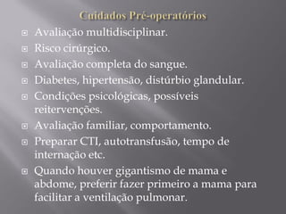  Avaliação multidisciplinar.
 Risco cirúrgico.
 Avaliação completa do sangue.
 Diabetes, hipertensão, distúrbio glandular.
 Condições psicológicas, possíveis
reitervenções.
 Avaliação familiar, comportamento.
 Preparar CTI, autotransfusão, tempo de
internação etc.
 Quando houver gigantismo de mama e
abdome, preferir fazer primeiro a mama para
facilitar a ventilação pulmonar.
 