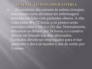  As condutas são comuns às outras cirurgias,
mas nesses casos devemos ter enfermagem
treinada em lidar com pacientes obesos. A alta
varia entre 48 e 72 horas, e os pontos serão
retirados entre o 10o e o 21o dia. Normalmente,
deixamos os drenos por 24 horas, e o curativo
deverá ser trocado em dias alternados.
Cuidados devem ser empregados para evitar
quelóides e deve-se manter o uso de sutiãs por
2 meses.
 