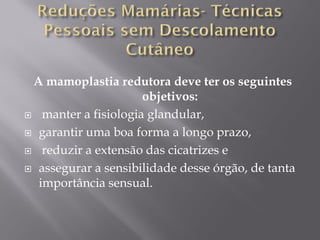 A mamoplastia redutora deve ter os seguintes
objetivos:
 manter a fisiologia glandular,
 garantir uma boa forma a longo prazo,
 reduzir a extensão das cicatrizes e
 assegurar a sensibilidade desse órgão, de tanta
importância sensual.
 