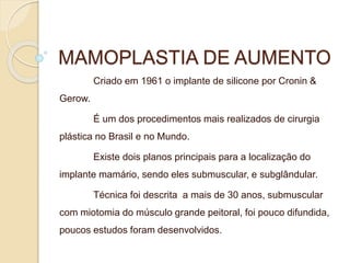 MAMOPLASTIA DE AUMENTO 
Criado em 1961 o implante de silicone por Cronin & 
Gerow. 
É um dos procedimentos mais realizados de cirurgia 
plástica no Brasil e no Mundo. 
Existe dois planos principais para a localização do 
implante mamário, sendo eles submuscular, e subglândular. 
Técnica foi descrita a mais de 30 anos, submuscular 
com miotomia do músculo grande peitoral, foi pouco difundida, 
poucos estudos foram desenvolvidos. 
 