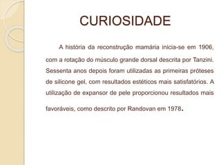 CURIOSIDADE 
A história da reconstrução mamária inicia-se em 1906, 
com a rotação do músculo grande dorsal descrita por Tanzini. 
Sessenta anos depois foram utilizadas as primeiras próteses 
de silicone gel, com resultados estéticos mais satisfatórios. A 
utilização de expansor de pele proporcionou resultados mais 
favoráveis, como descrito por Randovan em 1978. 
 