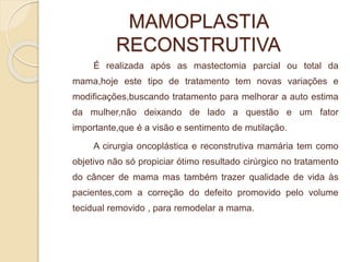 MAMOPLASTIA 
RECONSTRUTIVA 
É realizada após as mastectomia parcial ou total da 
mama,hoje este tipo de tratamento tem novas variações e 
modificações,buscando tratamento para melhorar a auto estima 
da mulher,não deixando de lado a questão e um fator 
importante,que é a visão e sentimento de mutilação. 
A cirurgia oncoplástica e reconstrutiva mamária tem como 
objetivo não só propiciar ótimo resultado cirúrgico no tratamento 
do câncer de mama mas também trazer qualidade de vida às 
pacientes,com a correção do defeito promovido pelo volume 
tecidual removido , para remodelar a mama. 
 