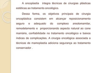 A oncoplastia integra técnicas de cirurgias plásticas 
estéticas ao tratamento oncológico. 
Dessa forma, os objetivos principais de cirurgia 
oncoplástica consistem em alcançar reposicionamento 
seguro e adequado do complexo areolomamilar, 
remodelamento e proporcionando aspecto natural ao cone 
mamário, confiabilidade no tratamento oncológico e baixos 
índices de complicações. A cirurgia oncológica associada a 
técnicas de mamoplastia adiciona segurança ao tratamento 
conservador . 
 