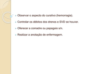  Observar o aspecto do curativo (hemorragia). 
 Controlar os débitos dos drenos e SVD se houver. 
 Oferecer a comadre ou papagaio s/n. 
 Realizar a anotação de enfermagem. 
 