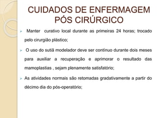 CUIDADOS DE ENFERMAGEM 
PÓS CIRÚRGICO 
 Manter curativo local durante as primeiras 24 horas; trocado 
pelo cirurgião plástico; 
 O uso do sutiã modelador deve ser contínuo durante dois meses 
para auxiliar a recuperação e aprimorar o resultado das 
mamoplastias , sejam plenamente satisfatório; 
 As atividades normais são retomadas gradativamente a partir do 
décimo dia do pós-operatório; 
 