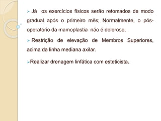  Já os exercícios físicos serão retomados de modo 
gradual após o primeiro mês; Normalmente, o pós-operatório 
da mamoplastia não é doloroso; 
 Restrição de elevação de Membros Superiores, 
acima da linha mediana axilar. 
Realizar drenagem linfática com esteticista. 
 