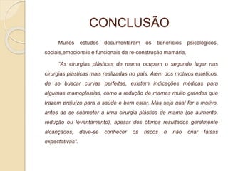 CONCLUSÃO 
Muitos estudos documentaram os benefícios psicológicos, 
sociais,emocionais e funcionais da re-construção mamária. 
“As cirurgias plásticas de mama ocupam o segundo lugar nas 
cirurgias plásticas mais realizadas no país. Além dos motivos estéticos, 
de se buscar curvas perfeitas, existem indicações médicas para 
algumas mamoplastias, como a redução de mamas muito grandes que 
trazem prejuízo para a saúde e bem estar. Mas seja qual for o motivo, 
antes de se submeter a uma cirurgia plástica de mama (de aumento, 
redução ou levantamento), apesar dos ótimos resultados geralmente 
alcançados, deve-se conhecer os riscos e não criar falsas 
expectativas". 
 