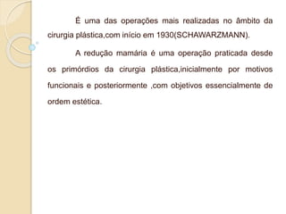 É uma das operações mais realizadas no âmbito da 
cirurgia plástica,com início em 1930(SCHAWARZMANN). 
A redução mamária é uma operação praticada desde 
os primórdios da cirurgia plástica,inicialmente por motivos 
funcionais e posteriormente ,com objetivos essencialmente de 
ordem estética. 
 