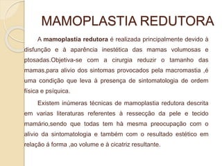 MAMOPLASTIA REDUTORA 
A mamoplastia redutora é realizada principalmente devido à 
disfunção e à aparência inestética das mamas volumosas e 
ptosadas.Objetiva-se com a cirurgia reduzir o tamanho das 
mamas,para alivio dos sintomas provocados pela macromastia ,é 
uma condição que leva à presença de sintomatologia de ordem 
física e psíquica. 
Existem inúmeras técnicas de mamoplastia redutora descrita 
em varias literaturas referentes à ressecção da pele e tecido 
mamário,sendo que todas tem hà mesma preocupação com o 
alivio da sintomatologia e também com o resultado estético em 
relação á forma ,ao volume e à cicatriz resultante. 
 