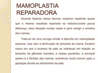 MAMOPLASTIA 
REPARADORA 
Quando falamos dessa técnica, estamos repetindo quase 
que o mesmo resultado esperado na redutora,existe pouca 
diferença, essa situação muitas vezes é para corrigir a simetria 
das mamas. 
Trata-se de uma cirurgia similar à descrita em mamoplastia 
redutora, mas sem a diminuição do tamanho da mama. Existem 
casos em que o excesso de pele se sobressai em relação ao 
tamanho da glândula mamária ,e nestas pacientes, a principal 
queixa é a flacidez das mamas, ocorrência muito comum após a 
gestação,devido ao estiramento da pele. 
 