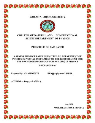 WOLAITA SODO UNIVERSITY
COLLEGE OF NATURAL AND COMPUTATIONAL
SCIENCEDEPARTMENT OF PHYSICS
PRINCIPLE OF DYE LASER
A SENIOR PROJECT PAPER SUBMITTED TO DEPARTMENT OF
PHYSICS IN PARTIAL FULFILMENT OF THE REQUIREMENT FOR
THE BACHELOR DEGREE OF SCIENCE (BSc) IN PHYSICS
PREPARED BY:
Preparedby: - MAMO KUTI ID NO :- phy/sum/1468/08
ADVISOR: - TsegayeB. (MSc.)
Aug, 2021
WOLAITA SODO, ETHIOPIA
 