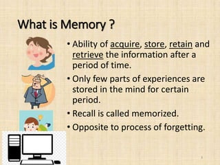 What is Memory ?
• Ability of acquire, store, retain and
retrieve the information after a
period of time.
• Only few parts of experiences are
stored in the mind for certain
period.
• Recall is called memorized.
• Opposite to process of forgetting.
3
 