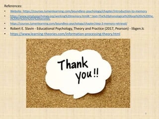References:
• Website: https://courses.lumenlearning.com/boundless-psychology/chapter/introduction-to-memory
• https://www.simplypsychology.org/working%20memory.html#:~:text=The%20phonological%20loop%20is%20the,
)%20for%201%2D2%20seconds.
• https://courses.lumenlearning.com/boundless-psychology/chapter/step-3-memory-retrieval/
• Robert E. Slavin - Educational Psychology, Theory and Practice (2017, Pearson) - libgen.lc
• https://www.learning-theories.com/information-processing-theory.html
9
 