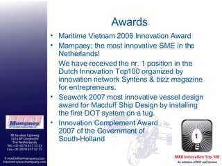 Awards Maritime Vietnam 2006 Innovation Award Mampaey; the most innovative SME in the Netherlands! We have received the nr. 1 position in the Dutch Innovation Top100 organized by innovation network Syntens & bizz magazine for entrepreneurs. Seawork 2007 most innovative vessel design award for Macduff Ship Design by installing the first DOT system on a tug.  Innovation Complement Award 2007 of the Government of  South-Holland  
