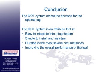 Conclusion The DOT system meets the demand for the optimal tug The DOT system is an attribute that is: Easy to integrate into a tug design Simple to install and maintain Durable in the most severe circumstances Improving the overall performance of the tug! 
