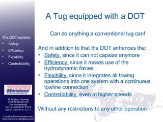 A Tug equipped with a DOT Can do anything a conventional tug can! And in addition to that the DOT enhances the:  Safety,  since it can not capsize anymore Efficiency,  since it makes use of the hydrodynamic forces Flexibility,  since it integrates all towing operations into one system with a continuous towline connection Controllability,  even at higher speeds Without any restrictions to any other operation The DOT-system: Safety Efficiency Flexibility Controllability 