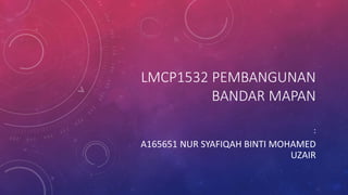 LMCP1532 PEMBANGUNAN
BANDAR MAPAN
:
A165651 NUR SYAFIQAH BINTI MOHAMED
UZAIR
 