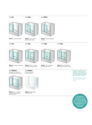 Zen Gin                         Zen Kioto                      Zen Midori




Bañera 1 panel practicable      Bañera 1 ﬁjo + 1 panel         Bañera 2 paneles plegables
                                practicable en línea           en línea


Zen Ane                         Zen Hisa                       Zen Iwate                    Zen Tetsu




Bañera 2 puertas practicables   Bañera 2 ﬁjos + 1 puerta       Bañera 1 ﬁjo + 2 puertas     Bañera 2 ﬁjos + 2 puertas
en línea                        practicable central en línea   practicables en línea        practicables centrales en línea


Zen Sapporo                     Zen Nagano                                                                                    Estos dos modelos nunca
Sólo para combinar con          Sólo para combinar                                                                            pueden ir solos, siempre
Zen Sapporo y Zen Nagano        con Zen Sapporo                                                                               se tienen que combinar con
                                                                                                                              otros (se especiﬁca debajo
                                                                                                                              del nombre del modelo).

                                                                                                                              En caso de querer solamente
                                                                                                                              un ﬁjo, consultar la familia
                                                                                                                              Space.




Bañera 1 ﬁjo + 1 puerta         Bañera lateral ﬁjo para
practicable en línea para       combinar a 90º
combinar a 90º

                                                                                                                                    Por defecto,
                                                                                                                                 los ﬁjos se sirven
                                                                                                                                con perﬁl en forma
                                                                                                                               de “U”. Si se preﬁeren
                                                                                                                              con escuadras, se tiene
                                                                                                                                que especiﬁcar a la
                                                                                                                                   hora de hacer
                                                                                                                                     el pedido.
 