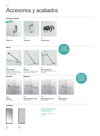 Zen


Accesorios y acabados
Tiradores y pomos

       fe   cto
Por de




TZ                              TR                               PC
Tirador Zen                     Tirador Riba                     Pomo Cilíndrico




                                                                                                      Para saber
Barras                                                                                                los precios
                                                                                                    de las barras,
                                                                                                     consultenos




BA                              BF                               BT
Barra articulada                Barra ﬁja                        Barra en forma de T
Si el ancho del elemeno ﬁjo     Si el ancho del elemeno ﬁjo es   Para sujetar dos ﬁjos con una
es inferior a 601 mm en ducha   igual o superior a 601 mm.       sola barra.
y 801 mm en bañera.
                                                                                                                       Para saber
Jabonera                        Estantes                                                                             los precios de
                                                                                                                     los accesorios
                                                                                                                       de sujeción,
                                                                                                                      consultenos




JAB                             ETL                              ETC                             EE
Jabonera                        Estante Triangular Largo         Estante Triangular Corto        Estante Especial
255 x 255 mm                    275 x 426 mm                     275 x 326 mm                    175 x 290 mm



Acabados
                                                                 Los pomos, las barras y los
                                                                 estantes pueden servirse
                                                                 en Brillo y en Mate.

                                                                 La jabonera sólo se sirve
                                                                 en Brillo.




B                      M
Brillo                 Mate
 