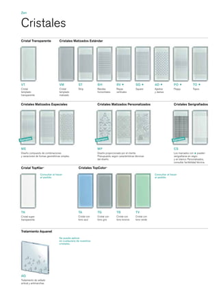 Zen


Cristales
Cristal Transparente              Cristales Matizados Estándar




VT                                VM             ST            BH               RV               SQ            AD             PO                TO
Cristal                           Cristal        Strip         Bandas           Rayas            Square        Ajedrez        Poppy             Topos
templado                          templado                     horizontales     verticales                     y damas
transparente                      matizado


Cristales Matizados Especiales                                 Cristales Matizados Personalizados                             Cristales Serigraﬁados




        los                                                            los                                                            los
Ejemp                                                          Ejemp                                                          Ejemp


ME                                                             MP                                                             CS
Diseño compuesto de combinaciones                              Diseño proporcionado por el cliente.                           Los marcados con pueden
y variaciones de formas geométricas simples.                   Presupuesto según características técnicas                     serigraﬁarse en negro
                                                               del diseño.                                                    y en blanco. Personalizados,
                                                                                                                              consultar factibilidad técnica.

Cristal TopKlar®                                 Cristales TopColor®
                 Consultar al hacer                                                                            Consultar al hacer
                 el pedido                                                                                     el pedido




TK                                               TA            TG               TB               TV
Cristal super                                    Cristal con   Cristal con      Cristal con      Cristal con
transparente                                     tono azul     tono gris        tono bronce      tono verde



Tratamiento Aquanet
                                  Se puede aplicar
                                  en cualquiera de nuestros
                                  cristales.




AQ
Tratamiento de sellado
antical y antimanchas
 