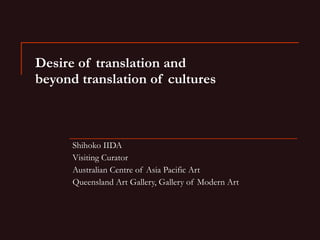 Desire of translation and  beyond translation of cultures Shihoko IIDA Visiting Curator Australian Centre of Asia Pacific Art Queensland Art Gallery, Gallery of Modern Art 