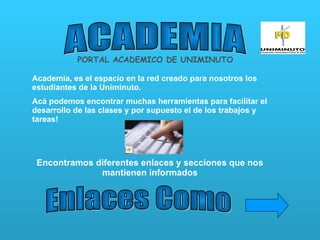ACADEMIA PORTAL ACADEMICO DE UNIMINUTO Academia, es el espacio en la red creado para nosotros los estudiantes de la Uniminuto. Acá podemos encontrar muchas herramientas para facilitar el desarrollo de las clases y por supuesto el de los trabajos y tareas! Encontramos diferentes enlaces y secciones que nos mantienen informados Enlaces Como 