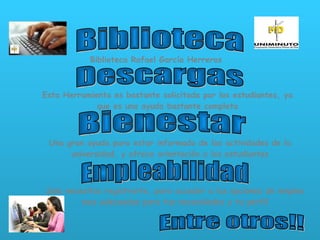 Biblioteca Biblioteca Rafael García Herreros Descargas Esta Herramienta es bastante solicitada por los estudiantes, ya que es una ayuda bastante completa Bienestar Una gran ayuda para estar informado de las actividades de la universidad, y ofrece orientación a los estudiantes Empleabilidad Solo necesitas registrarte, para acceder a las opciones de empleo mas adecuadas para tus necesidades y tu perfil Entre otros!! 