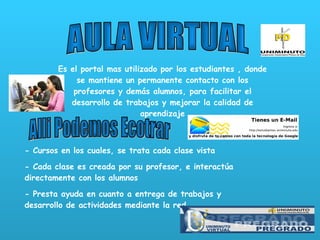 AULA VIRTUAL Es el portal mas utilizado por los estudiantes , donde se mantiene un permanente contacto con los profesores y demás alumnos, para facilitar el desarrollo de trabajos y mejorar la calidad de aprendizaje Alli Podemos Ecotrar - Cursos en los cuales, se trata cada clase vista - Cada clase es creada por su profesor, e interactúa directamente con los alumnos - Presta ayuda en cuanto a entrega de trabajos y desarrollo de actividades mediante la red 