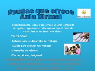 Ayudas que ofrece  Aula Virtual Específicamente, cada clase ofrece un gran contenido de ayudas, lógicamente relacionadas con el tema de cada clase y las temáticas vistas. TALES COMO: Sofwars para el desarrollo de trabajos  Ayudas para realizar tus trabajos Contenidos de módulos Textos, videos, imágenes!!  Principalmente es un gran recurso para mejorar la calidad de aprendizaje, y facilitar actividades y entrega de trabajos mediante la red. 