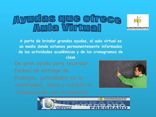 Ayudas que ofrece  Aula Virtual A parte de brindar grandes ayudas, el aula virtual es un medio donde estamos permanentemente informados de las actividades académicas y de los cronogramas de clase De gran ayuda para recordar, fechas de entrega de trabajos, actividades en la universidad, foros y facilita la  comunicación con tu maestro 