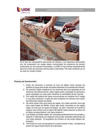 MAMPOSTERIA Y PROCESOS DE CONSTRUCCIÓN
Es el tipo de mampostería estructural sin refuerzo. Los esfuerzos dominantes
son de compresión los cuales deben contrarrestar los esfuerzos de tensión
producidos por las fuerzas horizontales. La NSR-10 las prohíbe explícitamente
para las zonas de amenaza sísmica alta e intermedia. Por esta condición ya no
se usan en nuestro medio.
Proceso de Construcción:
1. Antes de comenzar a construir el muro se deben hacer remojar los
ladrillos en agua para evitar que éstos absorban la humedad del mortero.
2. Se ubicarán reglas metálicas en los extremos del muro apoyadas en los
extremos del sobrecimiento, éstas reglas serán colocadas en plomada y
serán ajustadas con yeso para mantener la verticalidad de las mismas.
3. Por medio del sistema de vasos comunicantes se nivelarán las 2 reglas
a una altura arbitraria. A partir de esta nivelación se marcara con crayón
las diferentes hiladas de ladrillo.
4. Se harán pasar hilos guía entre las reglas, los cuales servirán como eje
para cada hilada de ladrillo. Estos ejes serán marcados en las reglas
según el nivel que se quiera conseguir, es decir, tomando en cuenta el
espesor del mortero mas la altura del ladrillo hasta alcanzar la altura de
la hilera correspondiente. (ver figura anterior.)
5. Las hiladas de ladrillo deben ser colocadas perfectamente horizontales y
deberán ir alternadas con respecto a las juntas verticales obteniendo así
una traba perfecta. El excedente de mortero en las juntas deberá ser
limpiado.
6. Terminado el muro se procederá al curado durante 3 días, remojando la
pared con agua limpia exenta de impurezas.
 