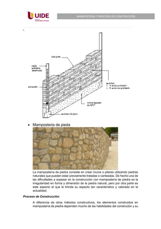 MAMPOSTERIA Y PROCESOS DE CONSTRUCCIÓN
• Mamposteria de pieda
La mampostería de piedra consiste en crear muros o pilares utilizando piedras
naturales que pueden estar previamente tratadas o canteadas. De hecho una de
las dificultades a sopesar en la construcción con mampostería de piedra es la
irregularidad en forma y dimensión de la piedra natural, pero por otra parte es
este aspecto el que le brinda su aspecto tan característico y valorado en la
actualidad.
Proceso de Construcción:
A diferencia de otros métodos constructivos, los elementos construidos en
mampostería de piedra dependen mucho de las habilidades del constructor y su
 